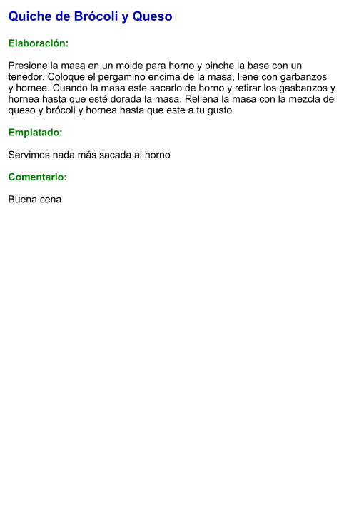 Quiche de Brócoli y Queso  Elaboración:  Presione la masa en un molde para horno y pinche la base con un tenedor. Coloque el pergamino encima de la masa, llene con garbanzos  y hornee. Cuando la masa este sacarlo de horno y retirar los gasbanzos y hornea hasta que esté dorada la masa. Rellena la masa con la mezcla de queso y brócoli y hornea hasta que este a tu gusto.  Emplatado:  Servimos nada más sacada al horno  Comentario:  Buena cena