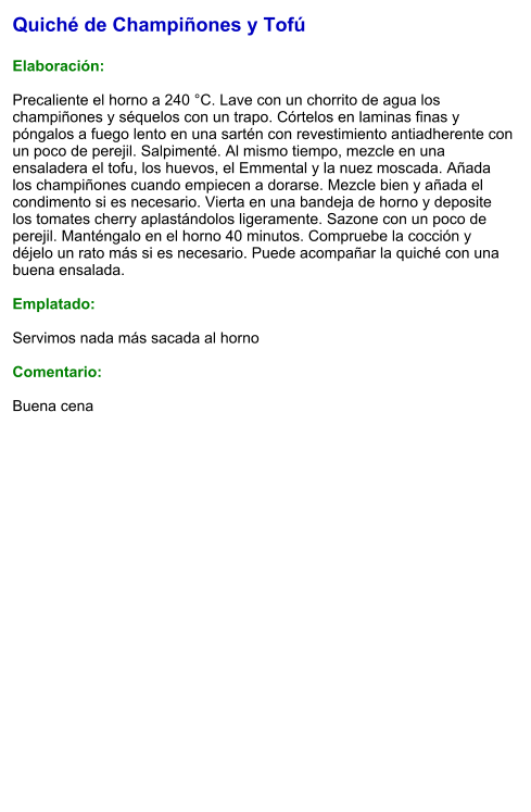 Quiché de Champiñones y Tofú  Elaboración:  Precaliente el horno a 240 °C. Lave con un chorrito de agua los champiñones y séquelos con un trapo. Córtelos en laminas finas y póngalos a fuego lento en una sartén con revestimiento antiadherente con un poco de perejil. Salpimenté. Al mismo tiempo, mezcle en una ensaladera el tofu, los huevos, el Emmental y la nuez moscada. Añada los champiñones cuando empiecen a dorarse. Mezcle bien y añada el condimento si es necesario. Vierta en una bandeja de horno y deposite los tomates cherry aplastándolos ligeramente. Sazone con un poco de perejil. Manténgalo en el horno 40 minutos. Compruebe la cocción y déjelo un rato más si es necesario. Puede acompañar la quiché con una buena ensalada.  Emplatado:  Servimos nada más sacada al horno  Comentario:  Buena cena