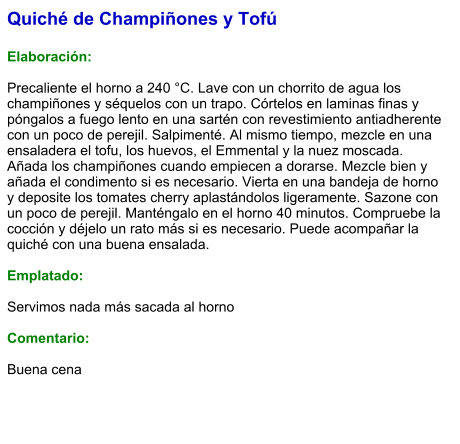 Quiché de Champiñones y Tofú  Elaboración:  Precaliente el horno a 240 °C. Lave con un chorrito de agua los champiñones y séquelos con un trapo. Córtelos en laminas finas y póngalos a fuego lento en una sartén con revestimiento antiadherente con un poco de perejil. Salpimenté. Al mismo tiempo, mezcle en una ensaladera el tofu, los huevos, el Emmental y la nuez moscada. Añada los champiñones cuando empiecen a dorarse. Mezcle bien y añada el condimento si es necesario. Vierta en una bandeja de horno y deposite los tomates cherry aplastándolos ligeramente. Sazone con un poco de perejil. Manténgalo en el horno 40 minutos. Compruebe la cocción y déjelo un rato más si es necesario. Puede acompañar la quiché con una buena ensalada.  Emplatado:  Servimos nada más sacada al horno  Comentario:  Buena cena