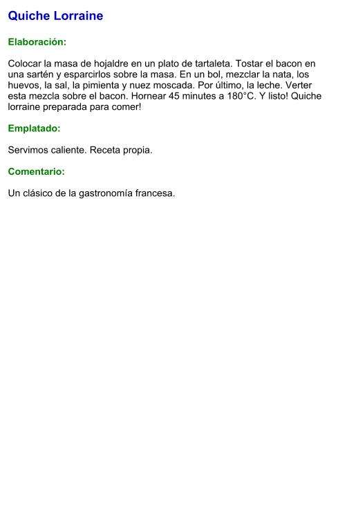 Quiche Lorraine  Elaboración:  Colocar la masa de hojaldre en un plato de tartaleta. Tostar el bacon en una sartén y esparcirlos sobre la masa. En un bol, mezclar la nata, los huevos, la sal, la pimienta y nuez moscada. Por último, la leche. Verter esta mezcla sobre el bacon. Hornear 45 minutes a 180°C. Y listo! Quiche lorraine preparada para comer!  Emplatado:  Servimos caliente. Receta propia.  Comentario:  Un clásico de la gastronomía francesa.