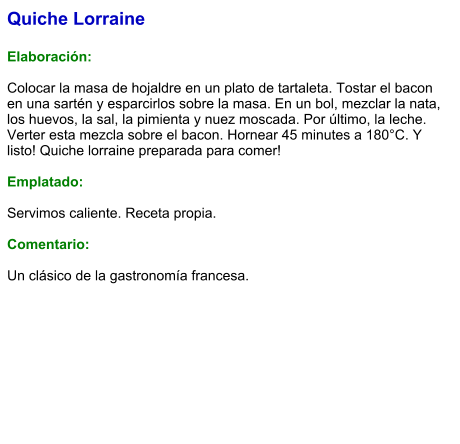 Quiche Lorraine  Elaboración:  Colocar la masa de hojaldre en un plato de tartaleta. Tostar el bacon en una sartén y esparcirlos sobre la masa. En un bol, mezclar la nata, los huevos, la sal, la pimienta y nuez moscada. Por último, la leche. Verter esta mezcla sobre el bacon. Hornear 45 minutes a 180°C. Y listo! Quiche lorraine preparada para comer!  Emplatado:  Servimos caliente. Receta propia.  Comentario:  Un clásico de la gastronomía francesa.