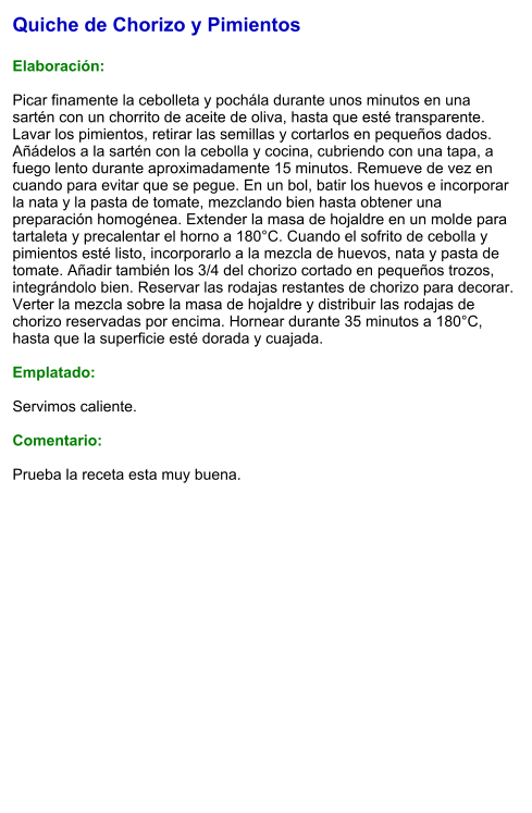 Quiche de Chorizo y Pimientos  Elaboración:  Picar finamente la cebolleta y pochála durante unos minutos en una sartén con un chorrito de aceite de oliva, hasta que esté transparente. Lavar los pimientos, retirar las semillas y cortarlos en pequeños dados. Añádelos a la sartén con la cebolla y cocina, cubriendo con una tapa, a fuego lento durante aproximadamente 15 minutos. Remueve de vez en cuando para evitar que se pegue. En un bol, batir los huevos e incorporar la nata y la pasta de tomate, mezclando bien hasta obtener una preparación homogénea. Extender la masa de hojaldre en un molde para tartaleta y precalentar el horno a 180°C. Cuando el sofrito de cebolla y pimientos esté listo, incorporarlo a la mezcla de huevos, nata y pasta de tomate. Añadir también los 3/4 del chorizo cortado en pequeños trozos, integrándolo bien. Reservar las rodajas restantes de chorizo para decorar. Verter la mezcla sobre la masa de hojaldre y distribuir las rodajas de chorizo reservadas por encima. Hornear durante 35 minutos a 180°C, hasta que la superficie esté dorada y cuajada.  Emplatado:  Servimos caliente.   Comentario:  Prueba la receta esta muy buena.
