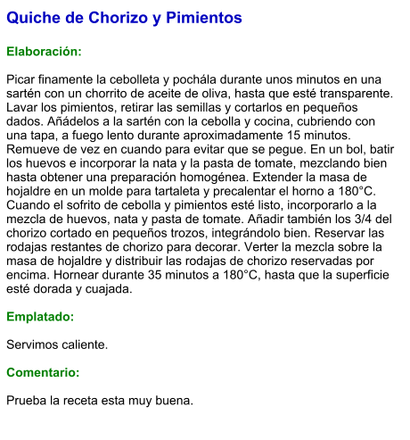 Quiche de Chorizo y Pimientos  Elaboración:  Picar finamente la cebolleta y pochála durante unos minutos en una sartén con un chorrito de aceite de oliva, hasta que esté transparente. Lavar los pimientos, retirar las semillas y cortarlos en pequeños dados. Añádelos a la sartén con la cebolla y cocina, cubriendo con una tapa, a fuego lento durante aproximadamente 15 minutos. Remueve de vez en cuando para evitar que se pegue. En un bol, batir los huevos e incorporar la nata y la pasta de tomate, mezclando bien hasta obtener una preparación homogénea. Extender la masa de hojaldre en un molde para tartaleta y precalentar el horno a 180°C. Cuando el sofrito de cebolla y pimientos esté listo, incorporarlo a la mezcla de huevos, nata y pasta de tomate. Añadir también los 3/4 del chorizo cortado en pequeños trozos, integrándolo bien. Reservar las rodajas restantes de chorizo para decorar. Verter la mezcla sobre la masa de hojaldre y distribuir las rodajas de chorizo reservadas por encima. Hornear durante 35 minutos a 180°C, hasta que la superficie esté dorada y cuajada.  Emplatado:  Servimos caliente.   Comentario:  Prueba la receta esta muy buena.