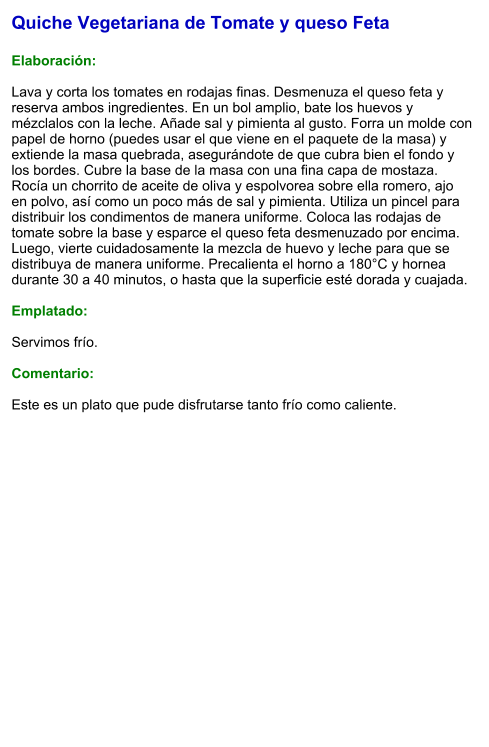 Quiche Vegetariana de Tomate y queso Feta  Elaboración:  Lava y corta los tomates en rodajas finas. Desmenuza el queso feta y reserva ambos ingredientes. En un bol amplio, bate los huevos y mézclalos con la leche. Añade sal y pimienta al gusto. Forra un molde con papel de horno (puedes usar el que viene en el paquete de la masa) y extiende la masa quebrada, asegurándote de que cubra bien el fondo y los bordes. Cubre la base de la masa con una fina capa de mostaza. Rocía un chorrito de aceite de oliva y espolvorea sobre ella romero, ajo en polvo, así como un poco más de sal y pimienta. Utiliza un pincel para distribuir los condimentos de manera uniforme. Coloca las rodajas de tomate sobre la base y esparce el queso feta desmenuzado por encima. Luego, vierte cuidadosamente la mezcla de huevo y leche para que se distribuya de manera uniforme. Precalienta el horno a 180°C y hornea durante 30 a 40 minutos, o hasta que la superficie esté dorada y cuajada.  Emplatado:  Servimos frío.   Comentario:  Este es un plato que pude disfrutarse tanto frío como caliente.