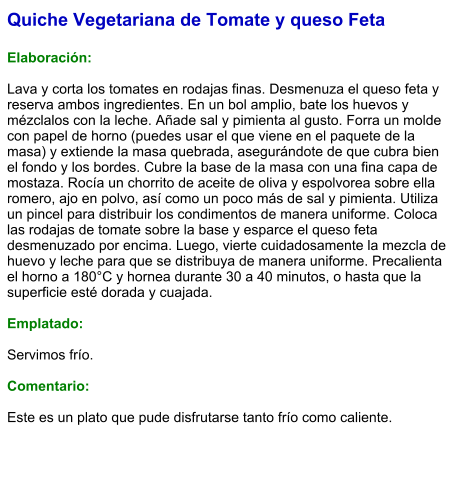 Quiche Vegetariana de Tomate y queso Feta  Elaboración:  Lava y corta los tomates en rodajas finas. Desmenuza el queso feta y reserva ambos ingredientes. En un bol amplio, bate los huevos y mézclalos con la leche. Añade sal y pimienta al gusto. Forra un molde con papel de horno (puedes usar el que viene en el paquete de la masa) y extiende la masa quebrada, asegurándote de que cubra bien el fondo y los bordes. Cubre la base de la masa con una fina capa de mostaza. Rocía un chorrito de aceite de oliva y espolvorea sobre ella romero, ajo en polvo, así como un poco más de sal y pimienta. Utiliza un pincel para distribuir los condimentos de manera uniforme. Coloca las rodajas de tomate sobre la base y esparce el queso feta desmenuzado por encima. Luego, vierte cuidadosamente la mezcla de huevo y leche para que se distribuya de manera uniforme. Precalienta el horno a 180°C y hornea durante 30 a 40 minutos, o hasta que la superficie esté dorada y cuajada.  Emplatado:  Servimos frío.   Comentario:  Este es un plato que pude disfrutarse tanto frío como caliente.