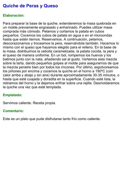 Quiche de Peras y Queso  Elaboración:  Para preparar la base de la quiche, extenderemos la masa quebrada en un molde previamente engrasado y enharinado. Puedes utilizar masa comprada más cómodo. Pelamos y cortamos la patata en cubos pequeños. Cocemos los cubos de patata en agua o en el microondas hasta que estén tiernos. Reservamos. A continuación, pelamos, descorazonamos y troceamos la pera, reservándola también. Hacemos lo mismo con el queso que hayamos elegido para el relleno. En la base de la masa, distribuimos la cebolla caramelizada, la patata cocida, la pera y el queso de manera uniforme. En un bol, rompemos los huevos y los batimos junto con la nata, añadiendo sal al gusto. Vertemos esta mezcla sobre la tarta, dando pequeños golpes al molde para asegurarnos de que la mezcla penetre bien por todos los rincones. Por último, espolvoreamos los piñones por encima y cocemos la quiche en el horno a 190ºC (con calor arriba y abajo y sin aire) durante aproximadamente 30-35 minutos, o hasta que esté cuajada y doradita en la superficie. Cuando esté lista, la retiramos del horno y la dejamos enfriar sobre una rejilla. Desmoldaremos la quiche una vez que esté templada.  Emplatado:  Servimos caliente. Receta propia.   Comentario:  Este es un plato que pude disfrutarse tanto frío como caliente.