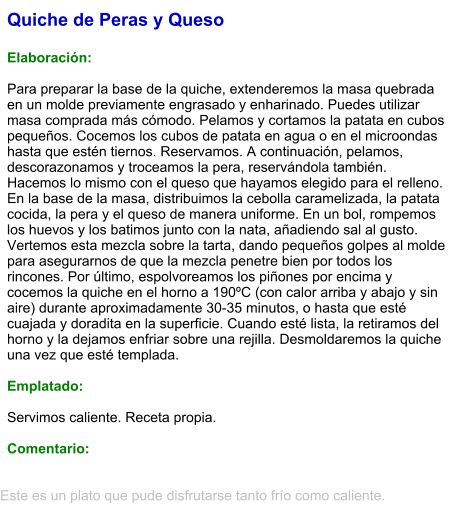 Quiche de Peras y Queso  Elaboración:  Para preparar la base de la quiche, extenderemos la masa quebrada en un molde previamente engrasado y enharinado. Puedes utilizar masa comprada más cómodo. Pelamos y cortamos la patata en cubos pequeños. Cocemos los cubos de patata en agua o en el microondas hasta que estén tiernos. Reservamos. A continuación, pelamos, descorazonamos y troceamos la pera, reservándola también. Hacemos lo mismo con el queso que hayamos elegido para el relleno. En la base de la masa, distribuimos la cebolla caramelizada, la patata cocida, la pera y el queso de manera uniforme. En un bol, rompemos los huevos y los batimos junto con la nata, añadiendo sal al gusto. Vertemos esta mezcla sobre la tarta, dando pequeños golpes al molde para asegurarnos de que la mezcla penetre bien por todos los rincones. Por último, espolvoreamos los piñones por encima y cocemos la quiche en el horno a 190ºC (con calor arriba y abajo y sin aire) durante aproximadamente 30-35 minutos, o hasta que esté cuajada y doradita en la superficie. Cuando esté lista, la retiramos del horno y la dejamos enfriar sobre una rejilla. Desmoldaremos la quiche una vez que esté templada.  Emplatado:  Servimos caliente. Receta propia.   Comentario:  Este es un plato que pude disfrutarse tanto frío como caliente.