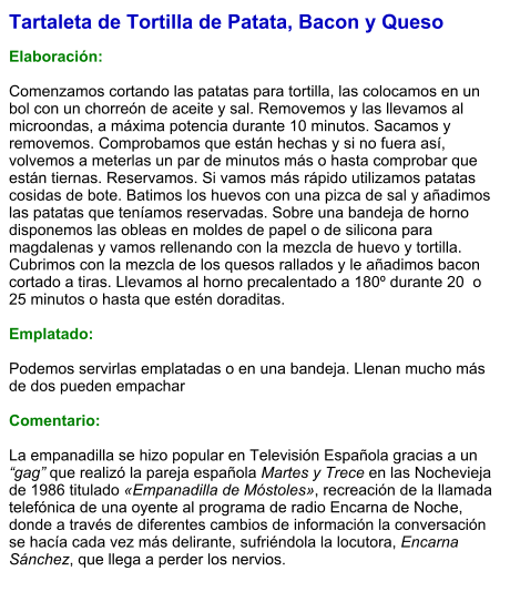 Tartaleta de Tortilla de Patata, Bacon y Queso  Elaboración:  Comenzamos cortando las patatas para tortilla, las colocamos en un bol con un chorreón de aceite y sal. Removemos y las llevamos al microondas, a máxima potencia durante 10 minutos. Sacamos y removemos. Comprobamos que están hechas y si no fuera así, volvemos a meterlas un par de minutos más o hasta comprobar que están tiernas. Reservamos. Si vamos más rápido utilizamos patatas cosidas de bote. Batimos los huevos con una pizca de sal y añadimos las patatas que teníamos reservadas. Sobre una bandeja de horno disponemos las obleas en moldes de papel o de silicona para magdalenas y vamos rellenando con la mezcla de huevo y tortilla. Cubrimos con la mezcla de los quesos rallados y le añadimos bacon cortado a tiras. Llevamos al horno precalentado a 180º durante 20  o 25 minutos o hasta que estén doraditas.  Emplatado:  Podemos servirlas emplatadas o en una bandeja. Llenan mucho más de dos pueden empachar  Comentario:  La empanadilla se hizo popular en Televisión Española gracias a un “gag” que realizó la pareja española Martes y Trece en las Nochevieja de 1986 titulado «Empanadilla de Móstoles», recreación de la llamada telefónica de una oyente al programa de radio Encarna de Noche, donde a través de diferentes cambios de información la conversación se hacía cada vez más delirante, sufriéndola la locutora, Encarna Sánchez, que llega a perder los nervios.