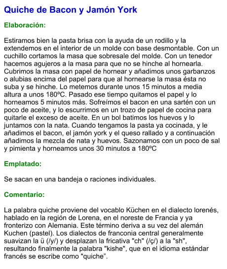 Quiche de Bacon y Jamón York  Elaboración:  Estiramos bien la pasta brisa con la ayuda de un rodillo y la extendemos en el interior de un molde con base desmontable. Con un cuchillo cortamos la masa que sobresale del molde. Con un tenedor hacemos agujeros a la masa para que no se hinche al hornearla. Cubrimos la masa con papel de hornear y añadimos unos garbanzos o alubias encima del papel para que al hornearse la masa ésta no suba y se hinche. Lo metemos durante unos 15 minutos a media altura a unos 180ºC. Pasado ese tiempo quitamos el papel y lo horneamos 5 minutos más. Sofreímos el bacon en una sartén con un poco de aceite, y lo escurrimos en un trozo de papel de cocina para quitarle el exceso de aceite. En un bol batimos los huevos y lo juntamos con la nata. Cuando tengamos la pasta ya cocinada, y le añadimos el bacon, el jamón york y el queso rallado y a continuación añadimos la mezcla de nata y huevos. Sazonamos con un poco de sal y pimienta y horneamos unos 30 minutos a 180ºC  Emplatado:  Se sacan en una bandeja o raciones individuales.  Comentario:  La palabra quiche proviene del vocablo Küchen en el dialecto lorenés, hablado en la región de Lorena, en el noreste de Francia y ya fronterizo con Alemania. Este término deriva a su vez del alemán Kuchen (pastel). Los dialectos de franconia central generalmente suavizan la ü (/y/) y desplazan la fricativa "ch" (/ç/) a la "sh", resultando finalmente la palabra "kishe", que en el idioma estándar francés se escribe como "quiche”.
