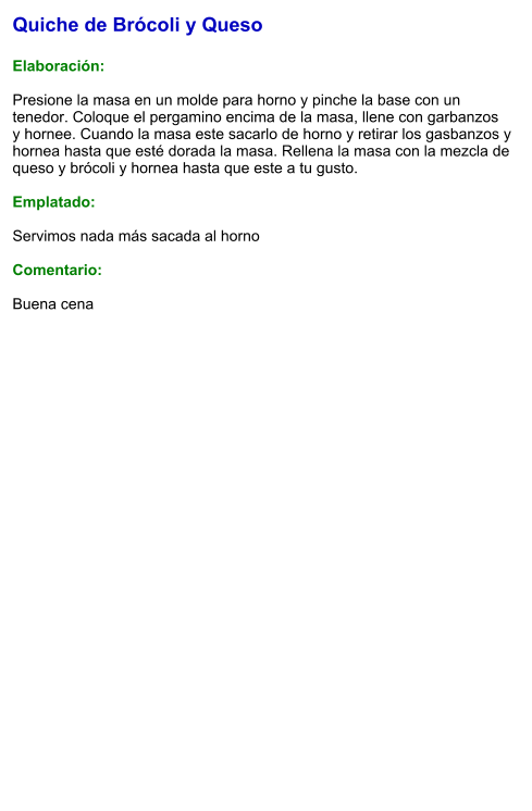 Quiche de Brócoli y Queso  Elaboración:  Presione la masa en un molde para horno y pinche la base con un tenedor. Coloque el pergamino encima de la masa, llene con garbanzos  y hornee. Cuando la masa este sacarlo de horno y retirar los gasbanzos y hornea hasta que esté dorada la masa. Rellena la masa con la mezcla de queso y brócoli y hornea hasta que este a tu gusto.  Emplatado:  Servimos nada más sacada al horno  Comentario:  Buena cena