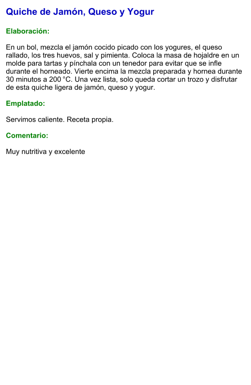 Quiche de Jamón, Queso y Yogur  Elaboración:  En un bol, mezcla el jamón cocido picado con los yogures, el queso rallado, los tres huevos, sal y pimienta. Coloca la masa de hojaldre en un molde para tartas y pínchala con un tenedor para evitar que se infle durante el horneado. Vierte encima la mezcla preparada y hornea durante 30 minutos a 200 °C. Una vez lista, solo queda cortar un trozo y disfrutar de esta quiche ligera de jamón, queso y yogur.  Emplatado:  Servimos caliente. Receta propia.   Comentario:  Muy nutritiva y excelente
