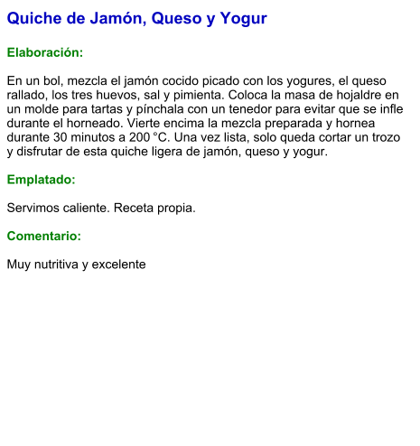 Quiche de Jamón, Queso y Yogur  Elaboración:  En un bol, mezcla el jamón cocido picado con los yogures, el queso rallado, los tres huevos, sal y pimienta. Coloca la masa de hojaldre en un molde para tartas y pínchala con un tenedor para evitar que se infle durante el horneado. Vierte encima la mezcla preparada y hornea durante 30 minutos a 200 °C. Una vez lista, solo queda cortar un trozo y disfrutar de esta quiche ligera de jamón, queso y yogur.  Emplatado:  Servimos caliente. Receta propia.   Comentario:  Muy nutritiva y excelente