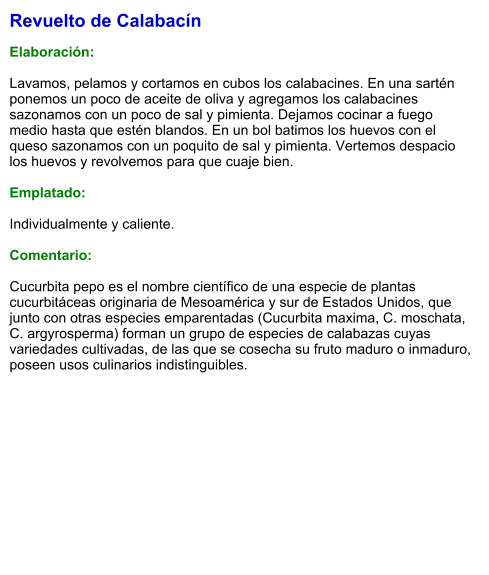 Revuelto de Calabacín  Elaboración:  Lavamos, pelamos y cortamos en cubos los calabacines. En una sartén ponemos un poco de aceite de oliva y agregamos los calabacines sazonamos con un poco de sal y pimienta. Dejamos cocinar a fuego medio hasta que estén blandos. En un bol batimos los huevos con el queso sazonamos con un poquito de sal y pimienta. Vertemos despacio los huevos y revolvemos para que cuaje bien.  Emplatado:  Individualmente y caliente.  Comentario:  Cucurbita pepo es el nombre científico de una especie de plantas cucurbitáceas originaria de Mesoamérica y sur de Estados Unidos, que junto con otras especies emparentadas (Cucurbita maxima, C. moschata, C. argyrosperma) forman un grupo de especies de calabazas cuyas variedades cultivadas, de las que se cosecha su fruto maduro o inmaduro, poseen usos culinarios indistinguibles.