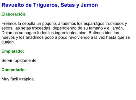 Revuelto de Trigueros, Setas y Jamón  Elaboración:  Freímos la cebolla un poquito, añadimos los esparrágos troceados y secos, las setas troceadas, dependiendo de su tamaño y el jamón. Dejamos se hagan todos los ingredientes bien. Batimos bien los huevos y los añadimos poco a poco revolviendo a la vez hasta que se cuajen.  Emplatado:  Servir rápidamente.  Comentario:  Muy fácil y rápida.