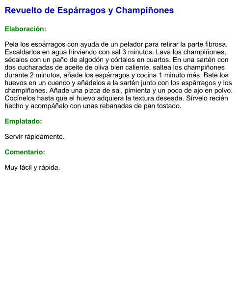 Revuelto de Espárragos y Champiñones  Elaboración:  Pela los espárragos con ayuda de un pelador para retirar la parte fibrosa. Escaldarlos en agua hirviendo con sal 3 minutos. Lava los champiñones, sécalos con un paño de algodón y córtalos en cuartos. En una sartén con dos cucharadas de aceite de oliva bien caliente, saltea los champiñones durante 2 minutos, añade los espárragos y cocina 1 minuto más. Bate los huevos en un cuenco y añádelos a la sartén junto con los espárragos y los champiñones. Añade una pizca de sal, pimienta y un poco de ajo en polvo. Cocínelos hasta que el huevo adquiera la textura deseada. Sírvelo recién hecho y acompáñalo con unas rebanadas de pan tostado.  Emplatado:  Servir rápidamente.  Comentario:  Muy fácil y rápida.