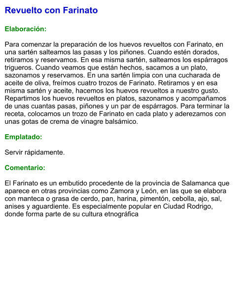 Revuelto con Farinato  Elaboración:  Para comenzar la preparación de los huevos revueltos con Farinato, en una sartén salteamos las pasas y los piñones. Cuando estén dorados, retiramos y reservamos. En esa misma sartén, salteamos los espárragos trigueros. Cuando veamos que están hechos, sacamos a un plato, sazonamos y reservamos. En una sartén limpia con una cucharada de aceite de oliva, freímos cuatro trozos de Farinato. Retiramos y en esa misma sartén y aceite, hacemos los huevos revueltos a nuestro gusto. Repartimos los huevos revueltos en platos, sazonamos y acompañamos de unas cuantas pasas, piñones y un par de espárragos. Para terminar la receta, colocamos un trozo de Farinato en cada plato y aderezamos con unas gotas de crema de vinagre balsámico.  Emplatado:  Servir rápidamente.  Comentario:  El Farinato es un embutido procedente de la provincia de Salamanca que aparece en otras provincias como Zamora y León, en las que se elabora con manteca o grasa de cerdo, pan, harina, pimentón, cebolla, ajo, sal, anises y aguardiente. Es especialmente popular en Ciudad Rodrigo, donde forma parte de su cultura etnográfica