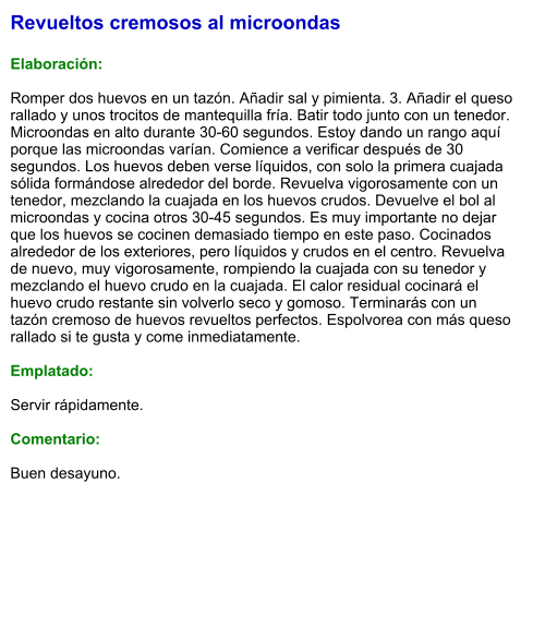Revueltos cremosos al microondas  Elaboración:  Romper dos huevos en un tazón. Añadir sal y pimienta. 3. Añadir el queso rallado y unos trocitos de mantequilla fría. Batir todo junto con un tenedor. Microondas en alto durante 30-60 segundos. Estoy dando un rango aquí porque las microondas varían. Comience a verificar después de 30 segundos. Los huevos deben verse líquidos, con solo la primera cuajada sólida formándose alrededor del borde. Revuelva vigorosamente con un tenedor, mezclando la cuajada en los huevos crudos. Devuelve el bol al microondas y cocina otros 30-45 segundos. Es muy importante no dejar que los huevos se cocinen demasiado tiempo en este paso. Cocinados alrededor de los exteriores, pero líquidos y crudos en el centro. Revuelva de nuevo, muy vigorosamente, rompiendo la cuajada con su tenedor y mezclando el huevo crudo en la cuajada. El calor residual cocinará el huevo crudo restante sin volverlo seco y gomoso. Terminarás con un tazón cremoso de huevos revueltos perfectos. Espolvorea con más queso rallado si te gusta y come inmediatamente.  Emplatado:  Servir rápidamente.  Comentario:  Buen desayuno.
