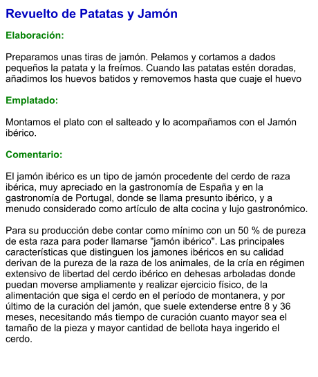 Revuelto de Patatas y Jamón  Elaboración:  Preparamos unas tiras de jamón. Pelamos y cortamos a dados pequeños la patata y la freímos. Cuando las patatas estén doradas, añadimos los huevos batidos y removemos hasta que cuaje el huevo  Emplatado:  Montamos el plato con el salteado y lo acompañamos con el Jamón ibérico.  Comentario:  El jamón ibérico es un tipo de jamón procedente del cerdo de raza ibérica, muy apreciado en la gastronomía de España y en la gastronomía de Portugal, donde se llama presunto ibérico, y a menudo considerado como artículo de alta cocina y lujo gastronómico.  Para su producción debe contar como mínimo con un 50 % de pureza de esta raza para poder llamarse "jamón ibérico". Las principales características que distinguen los jamones ibéricos en su calidad derivan de la pureza de la raza de los animales, de la cría en régimen extensivo de libertad del cerdo ibérico en dehesas arboladas donde puedan moverse ampliamente y realizar ejercicio físico, de la alimentación que siga el cerdo en el período de montanera, y por último de la curación del jamón, que suele extenderse entre 8 y 36 meses, necesitando más tiempo de curación cuanto mayor sea el tamaño de la pieza y mayor cantidad de bellota haya ingerido el cerdo.