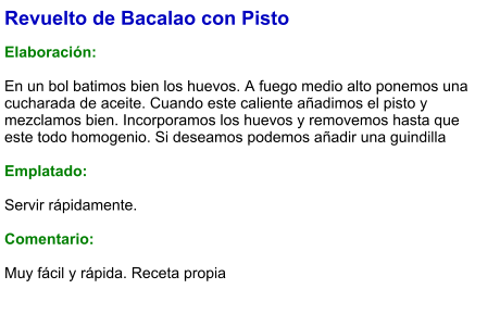 Revuelto de Bacalao con Pisto  Elaboración:  En un bol batimos bien los huevos. A fuego medio alto ponemos una cucharada de aceite. Cuando este caliente añadimos el pisto y mezclamos bien. Incorporamos los huevos y removemos hasta que este todo homogenio. Si deseamos podemos añadir una guindilla  Emplatado:  Servir rápidamente.  Comentario:  Muy fácil y rápida. Receta propia