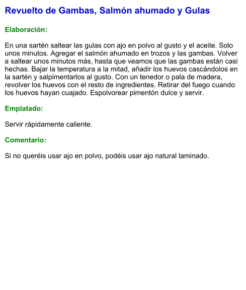 Revuelto de Gambas, Salmón ahumado y Gulas  Elaboración:  En una sartén saltear las gulas con ajo en polvo al gusto y el aceite. Solo unos minutos. Agregar el salmón ahumado en trozos y las gambas. Volver a saltear unos minutos más, hasta que veamos que las gambas están casi hechas. Bajar la temperatura a la mitad, añadir los huevos cascándolos en la sartén y salpimentarlos al gusto. Con un tenedor o pala de madera, revolver los huevos con el resto de ingredientes. Retirar del fuego cuando los huevos hayan cuajado. Espolvorear pimentón dulce y servir.  Emplatado:  Servir rápidamente caliente.  Comentario:  Si no queréis usar ajo en polvo, podéis usar ajo natural laminado.