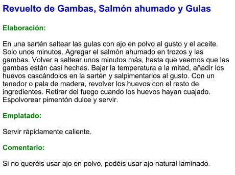 Revuelto de Gambas, Salmón ahumado y Gulas  Elaboración:  En una sartén saltear las gulas con ajo en polvo al gusto y el aceite. Solo unos minutos. Agregar el salmón ahumado en trozos y las gambas. Volver a saltear unos minutos más, hasta que veamos que las gambas están casi hechas. Bajar la temperatura a la mitad, añadir los huevos cascándolos en la sartén y salpimentarlos al gusto. Con un tenedor o pala de madera, revolver los huevos con el resto de ingredientes. Retirar del fuego cuando los huevos hayan cuajado. Espolvorear pimentón dulce y servir.  Emplatado:  Servir rápidamente caliente.  Comentario:  Si no queréis usar ajo en polvo, podéis usar ajo natural laminado.