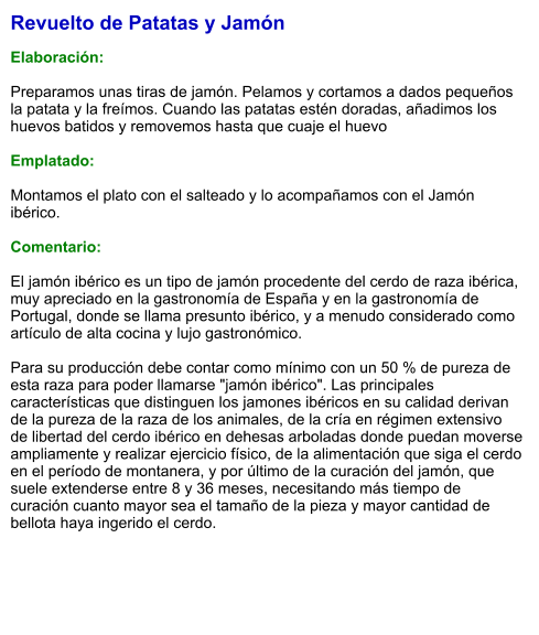 Revuelto de Patatas y Jamón  Elaboración:  Preparamos unas tiras de jamón. Pelamos y cortamos a dados pequeños la patata y la freímos. Cuando las patatas estén doradas, añadimos los huevos batidos y removemos hasta que cuaje el huevo  Emplatado:  Montamos el plato con el salteado y lo acompañamos con el Jamón ibérico.  Comentario:  El jamón ibérico es un tipo de jamón procedente del cerdo de raza ibérica, muy apreciado en la gastronomía de España y en la gastronomía de Portugal, donde se llama presunto ibérico, y a menudo considerado como artículo de alta cocina y lujo gastronómico.  Para su producción debe contar como mínimo con un 50 % de pureza de esta raza para poder llamarse "jamón ibérico". Las principales características que distinguen los jamones ibéricos en su calidad derivan de la pureza de la raza de los animales, de la cría en régimen extensivo de libertad del cerdo ibérico en dehesas arboladas donde puedan moverse ampliamente y realizar ejercicio físico, de la alimentación que siga el cerdo en el período de montanera, y por último de la curación del jamón, que suele extenderse entre 8 y 36 meses, necesitando más tiempo de curación cuanto mayor sea el tamaño de la pieza y mayor cantidad de bellota haya ingerido el cerdo.