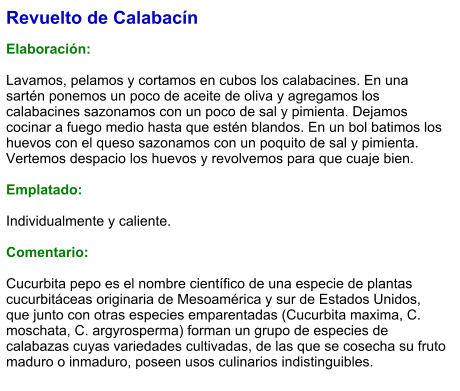 Revuelto de Calabacín  Elaboración:  Lavamos, pelamos y cortamos en cubos los calabacines. En una sartén ponemos un poco de aceite de oliva y agregamos los calabacines sazonamos con un poco de sal y pimienta. Dejamos cocinar a fuego medio hasta que estén blandos. En un bol batimos los huevos con el queso sazonamos con un poquito de sal y pimienta. Vertemos despacio los huevos y revolvemos para que cuaje bien.  Emplatado:  Individualmente y caliente.  Comentario:  Cucurbita pepo es el nombre científico de una especie de plantas cucurbitáceas originaria de Mesoamérica y sur de Estados Unidos, que junto con otras especies emparentadas (Cucurbita maxima, C. moschata, C. argyrosperma) forman un grupo de especies de calabazas cuyas variedades cultivadas, de las que se cosecha su fruto maduro o inmaduro, poseen usos culinarios indistinguibles.