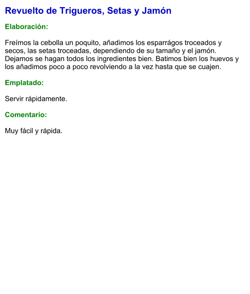 Revuelto de Trigueros, Setas y Jamón  Elaboración:  Freímos la cebolla un poquito, añadimos los esparrágos troceados y secos, las setas troceadas, dependiendo de su tamaño y el jamón. Dejamos se hagan todos los ingredientes bien. Batimos bien los huevos y los añadimos poco a poco revolviendo a la vez hasta que se cuajen.  Emplatado:  Servir rápidamente.  Comentario:  Muy fácil y rápida.