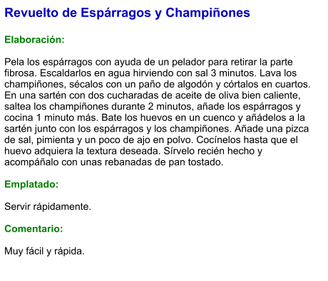 Revuelto de Espárragos y Champiñones  Elaboración:  Pela los espárragos con ayuda de un pelador para retirar la parte fibrosa. Escaldarlos en agua hirviendo con sal 3 minutos. Lava los champiñones, sécalos con un paño de algodón y córtalos en cuartos. En una sartén con dos cucharadas de aceite de oliva bien caliente, saltea los champiñones durante 2 minutos, añade los espárragos y cocina 1 minuto más. Bate los huevos en un cuenco y añádelos a la sartén junto con los espárragos y los champiñones. Añade una pizca de sal, pimienta y un poco de ajo en polvo. Cocínelos hasta que el huevo adquiera la textura deseada. Sírvelo recién hecho y acompáñalo con unas rebanadas de pan tostado.  Emplatado:  Servir rápidamente.  Comentario:  Muy fácil y rápida.