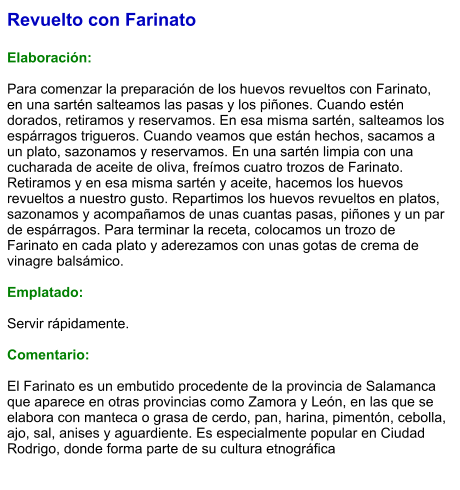 Revuelto con Farinato  Elaboración:  Para comenzar la preparación de los huevos revueltos con Farinato, en una sartén salteamos las pasas y los piñones. Cuando estén dorados, retiramos y reservamos. En esa misma sartén, salteamos los espárragos trigueros. Cuando veamos que están hechos, sacamos a un plato, sazonamos y reservamos. En una sartén limpia con una cucharada de aceite de oliva, freímos cuatro trozos de Farinato. Retiramos y en esa misma sartén y aceite, hacemos los huevos revueltos a nuestro gusto. Repartimos los huevos revueltos en platos, sazonamos y acompañamos de unas cuantas pasas, piñones y un par de espárragos. Para terminar la receta, colocamos un trozo de Farinato en cada plato y aderezamos con unas gotas de crema de vinagre balsámico.  Emplatado:  Servir rápidamente.  Comentario:  El Farinato es un embutido procedente de la provincia de Salamanca que aparece en otras provincias como Zamora y León, en las que se elabora con manteca o grasa de cerdo, pan, harina, pimentón, cebolla, ajo, sal, anises y aguardiente. Es especialmente popular en Ciudad Rodrigo, donde forma parte de su cultura etnográfica