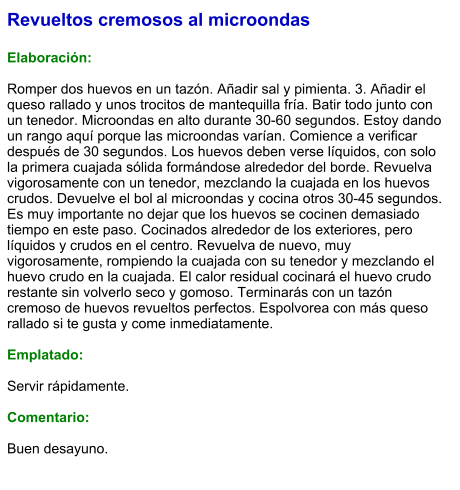 Revueltos cremosos al microondas  Elaboración:  Romper dos huevos en un tazón. Añadir sal y pimienta. 3. Añadir el queso rallado y unos trocitos de mantequilla fría. Batir todo junto con un tenedor. Microondas en alto durante 30-60 segundos. Estoy dando un rango aquí porque las microondas varían. Comience a verificar después de 30 segundos. Los huevos deben verse líquidos, con solo la primera cuajada sólida formándose alrededor del borde. Revuelva vigorosamente con un tenedor, mezclando la cuajada en los huevos crudos. Devuelve el bol al microondas y cocina otros 30-45 segundos. Es muy importante no dejar que los huevos se cocinen demasiado tiempo en este paso. Cocinados alrededor de los exteriores, pero líquidos y crudos en el centro. Revuelva de nuevo, muy vigorosamente, rompiendo la cuajada con su tenedor y mezclando el huevo crudo en la cuajada. El calor residual cocinará el huevo crudo restante sin volverlo seco y gomoso. Terminarás con un tazón cremoso de huevos revueltos perfectos. Espolvorea con más queso rallado si te gusta y come inmediatamente.  Emplatado:  Servir rápidamente.  Comentario:  Buen desayuno.