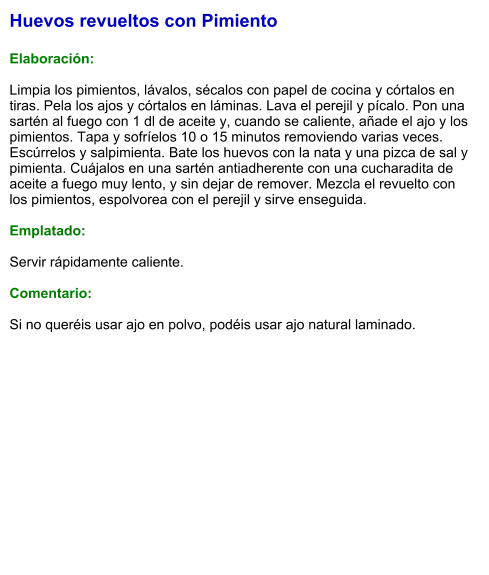 Huevos revueltos con Pimiento  Elaboración:  Limpia los pimientos, lávalos, sécalos con papel de cocina y córtalos en tiras. Pela los ajos y córtalos en láminas. Lava el perejil y pícalo. Pon una sartén al fuego con 1 dl de aceite y, cuando se caliente, añade el ajo y los pimientos. Tapa y sofríelos 10 o 15 minutos removiendo varias veces. Escúrrelos y salpimienta. Bate los huevos con la nata y una pizca de sal y pimienta. Cuájalos en una sartén antiadherente con una cucharadita de aceite a fuego muy lento, y sin dejar de remover. Mezcla el revuelto con los pimientos, espolvorea con el perejil y sirve enseguida.  Emplatado:  Servir rápidamente caliente.  Comentario:  Si no queréis usar ajo en polvo, podéis usar ajo natural laminado.