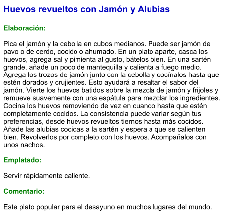 Huevos revueltos con Jamón y Alubias  Elaboración:  Pica el jamón y la cebolla en cubos medianos. Puede ser jamón de pavo o de cerdo, cocido o ahumado. En un plato aparte, casca los huevos, agrega sal y pimienta al gusto, bátelos bien. En una sartén grande, añade un poco de mantequilla y calienta a fuego medio. Agrega los trozos de jamón junto con la cebolla y cocínalos hasta que estén dorados y crujientes. Esto ayudará a resaltar el sabor del jamón. Vierte los huevos batidos sobre la mezcla de jamón y frijoles y remueve suavemente con una espátula para mezclar los ingredientes. Cocina los huevos removiendo de vez en cuando hasta que estén completamente cocidos. La consistencia puede variar según tus preferencias, desde huevos revueltos tiernos hasta más cocidos. Añade las alubias cocidas a la sartén y espera a que se calienten bien. Revolverlos por completo con los huevos. Acompañalos con unos nachos.  Emplatado:  Servir rápidamente caliente.  Comentario:  Este plato popular para el desayuno en muchos lugares del mundo.