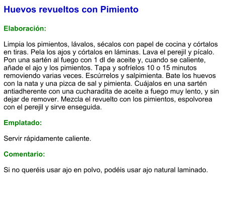 Huevos revueltos con Pimiento  Elaboración:  Limpia los pimientos, lávalos, sécalos con papel de cocina y córtalos en tiras. Pela los ajos y córtalos en láminas. Lava el perejil y pícalo. Pon una sartén al fuego con 1 dl de aceite y, cuando se caliente, añade el ajo y los pimientos. Tapa y sofríelos 10 o 15 minutos removiendo varias veces. Escúrrelos y salpimienta. Bate los huevos con la nata y una pizca de sal y pimienta. Cuájalos en una sartén antiadherente con una cucharadita de aceite a fuego muy lento, y sin dejar de remover. Mezcla el revuelto con los pimientos, espolvorea con el perejil y sirve enseguida.  Emplatado:  Servir rápidamente caliente.  Comentario:  Si no queréis usar ajo en polvo, podéis usar ajo natural laminado.
