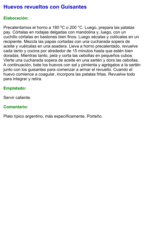 Huevos revueltos con Guisantes  Elaboración:  Precalentamos el horno a 180 ºC o 200 °C. Luego, prepara las patatas pay. Córtalas en rodajas delgadas con mandolina y, luego, con un cuchillo córtalas en bastones bien finos. Luego sécalas y colócalas en un recipiente. Mezcla las papas cortadas con una cucharada sopera de aceite y vuélcalas en una asadera. Lleva a horno precalentado, revuelve cada tanto y cocina por alrededor de 15 minutos hasta que estén bien doradas. Mientras tanto, pela y corta las cebollas en pequeños cubos. Vierte una cucharada sopera de aceite en una sartén y dora las cebollas. A continuación, bate los huevos con sal y pimienta y agrégalos a la sartén junto con los guisantes para comenzar a armar el revuelto. Cuando el huevo comience a coagular, incorpora las patatas fritas. Revuelve todo para integrar y retira.  Emplatado:  Servir caliente.  Comentario:  Plato típico argentino, más específicamente, Porteño.