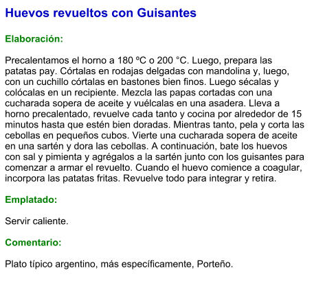 Huevos revueltos con Guisantes  Elaboración:  Precalentamos el horno a 180 ºC o 200 °C. Luego, prepara las patatas pay. Córtalas en rodajas delgadas con mandolina y, luego, con un cuchillo córtalas en bastones bien finos. Luego sécalas y colócalas en un recipiente. Mezcla las papas cortadas con una cucharada sopera de aceite y vuélcalas en una asadera. Lleva a horno precalentado, revuelve cada tanto y cocina por alrededor de 15 minutos hasta que estén bien doradas. Mientras tanto, pela y corta las cebollas en pequeños cubos. Vierte una cucharada sopera de aceite en una sartén y dora las cebollas. A continuación, bate los huevos con sal y pimienta y agrégalos a la sartén junto con los guisantes para comenzar a armar el revuelto. Cuando el huevo comience a coagular, incorpora las patatas fritas. Revuelve todo para integrar y retira.  Emplatado:  Servir caliente.  Comentario:  Plato típico argentino, más específicamente, Porteño.