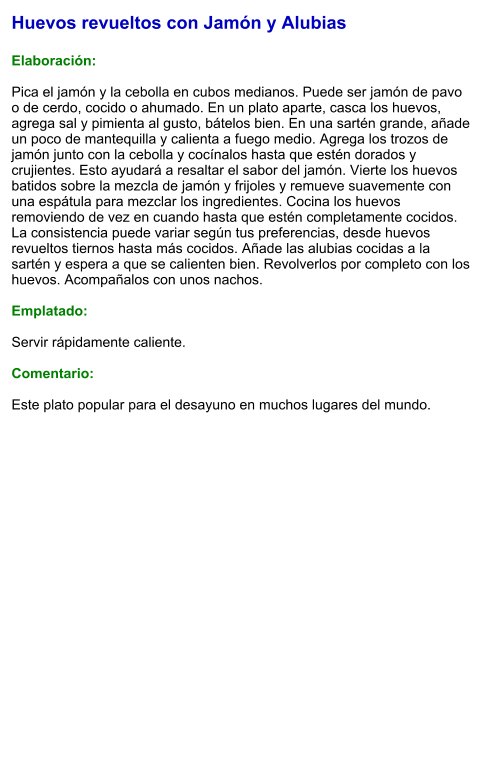 Huevos revueltos con Jamón y Alubias  Elaboración:  Pica el jamón y la cebolla en cubos medianos. Puede ser jamón de pavo o de cerdo, cocido o ahumado. En un plato aparte, casca los huevos, agrega sal y pimienta al gusto, bátelos bien. En una sartén grande, añade un poco de mantequilla y calienta a fuego medio. Agrega los trozos de jamón junto con la cebolla y cocínalos hasta que estén dorados y crujientes. Esto ayudará a resaltar el sabor del jamón. Vierte los huevos batidos sobre la mezcla de jamón y frijoles y remueve suavemente con una espátula para mezclar los ingredientes. Cocina los huevos removiendo de vez en cuando hasta que estén completamente cocidos. La consistencia puede variar según tus preferencias, desde huevos revueltos tiernos hasta más cocidos. Añade las alubias cocidas a la sartén y espera a que se calienten bien. Revolverlos por completo con los huevos. Acompañalos con unos nachos.  Emplatado:  Servir rápidamente caliente.  Comentario:  Este plato popular para el desayuno en muchos lugares del mundo.