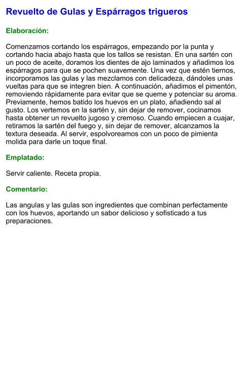 Revuelto de Gulas y Espárragos trigueros  Elaboración:  Comenzamos cortando los espárragos, empezando por la punta y cortando hacia abajo hasta que los tallos se resistan. En una sartén con un poco de aceite, doramos los dientes de ajo laminados y añadimos los espárragos para que se pochen suavemente. Una vez que estén tiernos, incorporamos las gulas y las mezclamos con delicadeza, dándoles unas vueltas para que se integren bien. A continuación, añadimos el pimentón, removiendo rápidamente para evitar que se queme y potenciar su aroma. Previamente, hemos batido los huevos en un plato, añadiendo sal al gusto. Los vertemos en la sartén y, sin dejar de remover, cocinamos hasta obtener un revuelto jugoso y cremoso. Cuando empiecen a cuajar, retiramos la sartén del fuego y, sin dejar de remover, alcanzamos la textura deseada. Al servir, espolvoreamos con un poco de pimienta molida para darle un toque final.  Emplatado:  Servir caliente. Receta propia.  Comentario:  Las angulas y las gulas son ingredientes que combinan perfectamente con los huevos, aportando un sabor delicioso y sofisticado a tus preparaciones.