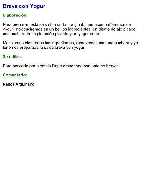 Brava con Yogur  Elaboración:  Para preparar  esta salsa brava  tan original,  que acompañaremos de yogur, introduciremos en un bol los ingredientes: un diente de ajo picado, una cucharada de pimentón picante y un yogur entero..  Mezclamos bien todos los ingredientes, removemos con una cuchara y ya tenemos preparada la salsa brava con yogur.  Se utiliza:  Para pescado por ejemplo Rape empanado con patatas bravas.  Comentario:  Karlos Arguiñano