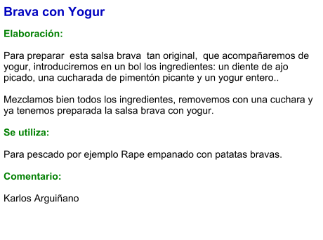 Brava con Yogur  Elaboración:  Para preparar  esta salsa brava  tan original,  que acompañaremos de yogur, introduciremos en un bol los ingredientes: un diente de ajo picado, una cucharada de pimentón picante y un yogur entero..  Mezclamos bien todos los ingredientes, removemos con una cuchara y ya tenemos preparada la salsa brava con yogur.  Se utiliza:  Para pescado por ejemplo Rape empanado con patatas bravas.  Comentario:  Karlos Arguiñano