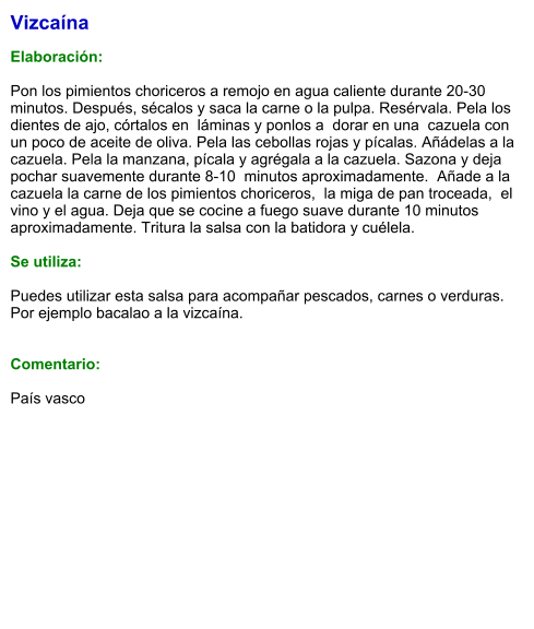 Vizcaína  Elaboración:  Pon los pimientos choriceros a remojo en agua caliente durante 20-30 minutos. Después, sécalos y saca la carne o la pulpa. Resérvala. Pela los dientes de ajo, córtalos en  láminas y ponlos a  dorar en una  cazuela con  un poco de aceite de oliva. Pela las cebollas rojas y pícalas. Añádelas a la cazuela. Pela la manzana, pícala y agrégala a la cazuela. Sazona y deja pochar suavemente durante 8-10  minutos aproximadamente.  Añade a la cazuela la carne de los pimientos choriceros,  la miga de pan troceada,  el vino y el agua. Deja que se cocine a fuego suave durante 10 minutos aproximadamente. Tritura la salsa con la batidora y cuélela.  Se utiliza:  Puedes utilizar esta salsa para acompañar pescados, carnes o verduras.  Por ejemplo bacalao a la vizcaína.   Comentario:  País vasco