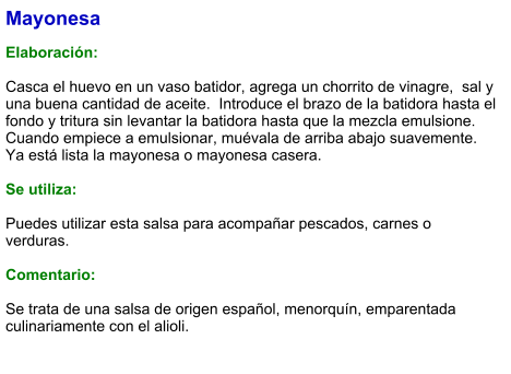Mayonesa  Elaboración:  Casca el huevo en un vaso batidor, agrega un chorrito de vinagre,  sal y una buena cantidad de aceite.  Introduce el brazo de la batidora hasta el fondo y tritura sin levantar la batidora hasta que la mezcla emulsione. Cuando empiece a emulsionar, muévala de arriba abajo suavemente. Ya está lista la mayonesa o mayonesa casera.  Se utiliza:  Puedes utilizar esta salsa para acompañar pescados, carnes o verduras.    Comentario:  Se trata de una salsa de origen español, menorquín, emparentada culinariamente con el alioli.