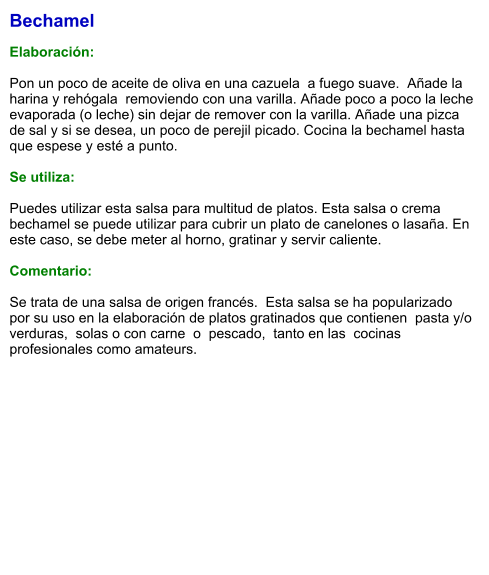 Bechamel  Elaboración:  Pon un poco de aceite de oliva en una cazuela  a fuego suave.  Añade la harina y rehógala  removiendo con una varilla. Añade poco a poco la leche evaporada (o leche) sin dejar de remover con la varilla. Añade una pizca de sal y si se desea, un poco de perejil picado. Cocina la bechamel hasta que espese y esté a punto.   Se utiliza:  Puedes utilizar esta salsa para multitud de platos. Esta salsa o crema bechamel se puede utilizar para cubrir un plato de canelones o lasaña. En este caso, se debe meter al horno, gratinar y servir caliente.  Comentario:  Se trata de una salsa de origen francés.  Esta salsa se ha popularizado  por su uso en la elaboración de platos gratinados que contienen  pasta y/o  verduras,  solas o con carne  o  pescado,  tanto en las  cocinas  profesionales como amateurs.