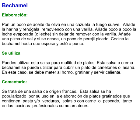 Bechamel  Elaboración:  Pon un poco de aceite de oliva en una cazuela  a fuego suave.  Añade la harina y rehógala  removiendo con una varilla. Añade poco a poco la leche evaporada (o leche) sin dejar de remover con la varilla. Añade una pizca de sal y si se desea, un poco de perejil picado. Cocina la bechamel hasta que espese y esté a punto.   Se utiliza:  Puedes utilizar esta salsa para multitud de platos. Esta salsa o crema bechamel se puede utilizar para cubrir un plato de canelones o lasaña. En este caso, se debe meter al horno, gratinar y servir caliente.  Comentario:  Se trata de una salsa de origen francés.  Esta salsa se ha popularizado  por su uso en la elaboración de platos gratinados que contienen  pasta y/o  verduras,  solas o con carne  o  pescado,  tanto en las  cocinas  profesionales como amateurs.
