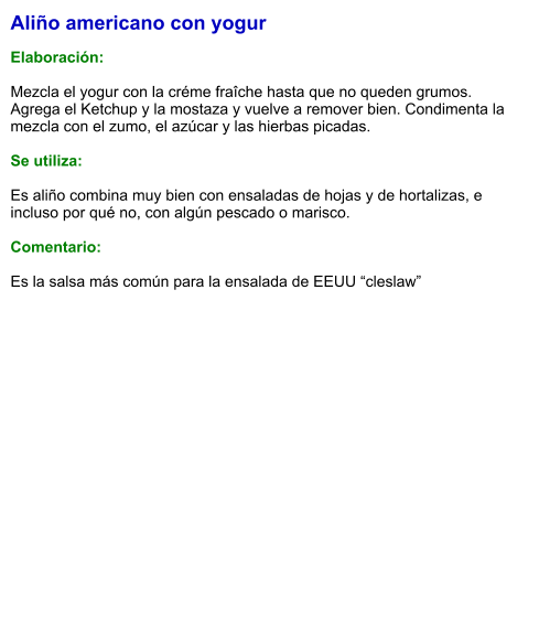 Aliño americano con yogur  Elaboración:  Mezcla el yogur con la créme fraîche hasta que no queden grumos. Agrega el Ketchup y la mostaza y vuelve a remover bien. Condimenta la mezcla con el zumo, el azúcar y las hierbas picadas.  Se utiliza:  Es aliño combina muy bien con ensaladas de hojas y de hortalizas, e incluso por qué no, con algún pescado o marisco.   Comentario:  Es la salsa más común para la ensalada de EEUU “cleslaw”