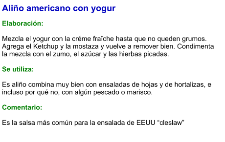 Aliño americano con yogur  Elaboración:  Mezcla el yogur con la créme fraîche hasta que no queden grumos. Agrega el Ketchup y la mostaza y vuelve a remover bien. Condimenta la mezcla con el zumo, el azúcar y las hierbas picadas.  Se utiliza:  Es aliño combina muy bien con ensaladas de hojas y de hortalizas, e incluso por qué no, con algún pescado o marisco.   Comentario:  Es la salsa más común para la ensalada de EEUU “cleslaw”