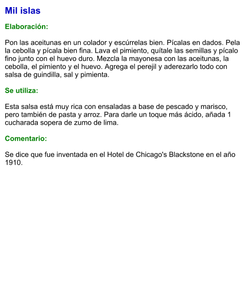 Mil islas  Elaboración:  Pon las aceitunas en un colador y escúrrelas bien. Pícalas en dados. Pela la cebolla y pícala bien fina. Lava el pimiento, quítale las semillas y pícalo fino junto con el huevo duro. Mezcla la mayonesa con las aceitunas, la cebolla, el pimiento y el huevo. Agrega el perejil y aderezarlo todo con salsa de guindilla, sal y pimienta.  Se utiliza:  Esta salsa está muy rica con ensaladas a base de pescado y marisco, pero también de pasta y arroz. Para darle un toque más ácido, añada 1 cucharada sopera de zumo de lima.  Comentario:  Se dice que fue inventada en el Hotel de Chicago's Blackstone en el año 1910.
