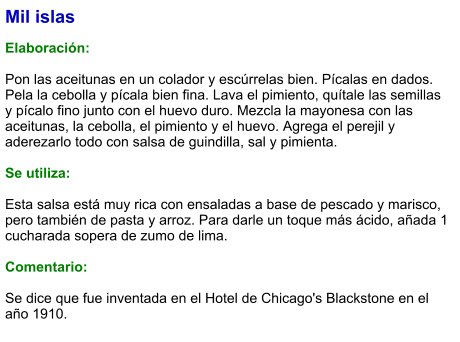 Mil islas  Elaboración:  Pon las aceitunas en un colador y escúrrelas bien. Pícalas en dados. Pela la cebolla y pícala bien fina. Lava el pimiento, quítale las semillas y pícalo fino junto con el huevo duro. Mezcla la mayonesa con las aceitunas, la cebolla, el pimiento y el huevo. Agrega el perejil y aderezarlo todo con salsa de guindilla, sal y pimienta.  Se utiliza:  Esta salsa está muy rica con ensaladas a base de pescado y marisco, pero también de pasta y arroz. Para darle un toque más ácido, añada 1 cucharada sopera de zumo de lima.  Comentario:  Se dice que fue inventada en el Hotel de Chicago's Blackstone en el año 1910.