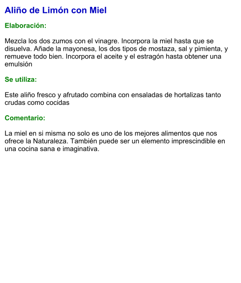 Aliño de Limón con Miel  Elaboración:  Mezcla los dos zumos con el vinagre. Incorpora la miel hasta que se disuelva. Añade la mayonesa, los dos tipos de mostaza, sal y pimienta, y remueve todo bien. Incorpora el aceite y el estragón hasta obtener una emulsión  Se utiliza:  Este aliño fresco y afrutado combina con ensaladas de hortalizas tanto crudas como cocidas  Comentario:  La miel en si misma no solo es uno de los mejores alimentos que nos ofrece la Naturaleza. También puede ser un elemento imprescindible en una cocina sana e imaginativa.