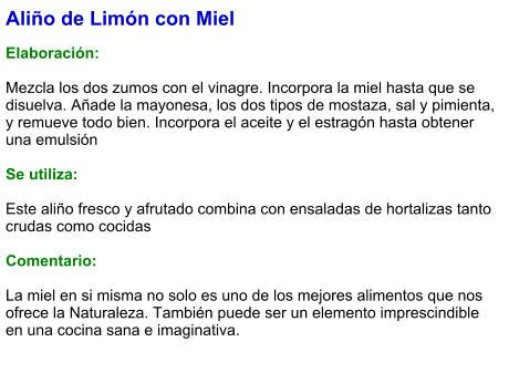 Aliño de Limón con Miel  Elaboración:  Mezcla los dos zumos con el vinagre. Incorpora la miel hasta que se disuelva. Añade la mayonesa, los dos tipos de mostaza, sal y pimienta, y remueve todo bien. Incorpora el aceite y el estragón hasta obtener una emulsión  Se utiliza:  Este aliño fresco y afrutado combina con ensaladas de hortalizas tanto crudas como cocidas  Comentario:  La miel en si misma no solo es uno de los mejores alimentos que nos ofrece la Naturaleza. También puede ser un elemento imprescindible en una cocina sana e imaginativa.